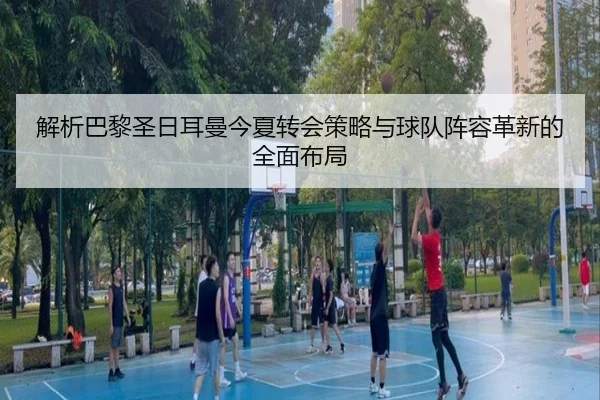 解析巴黎圣日耳曼今夏转会策略与球队阵容革新的全面布局