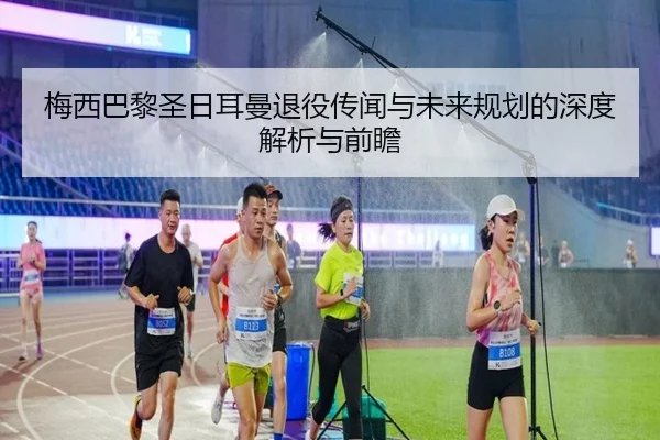 梅西巴黎圣日耳曼退役传闻与未来规划的深度解析与前瞻